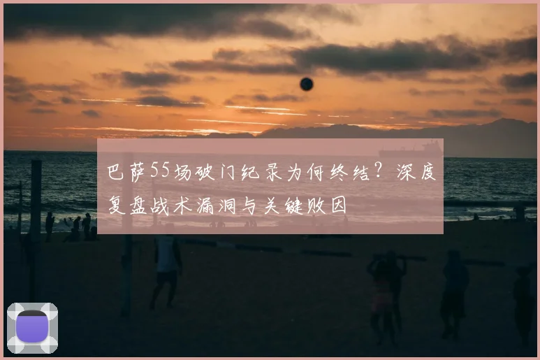 巴萨55场破门纪录为何终结?深度复盘战术漏洞与关键败因