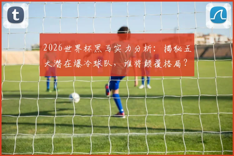 2026世界杯黑马实力分析：揭秘五大潜在爆冷球队，谁将颠覆格局？