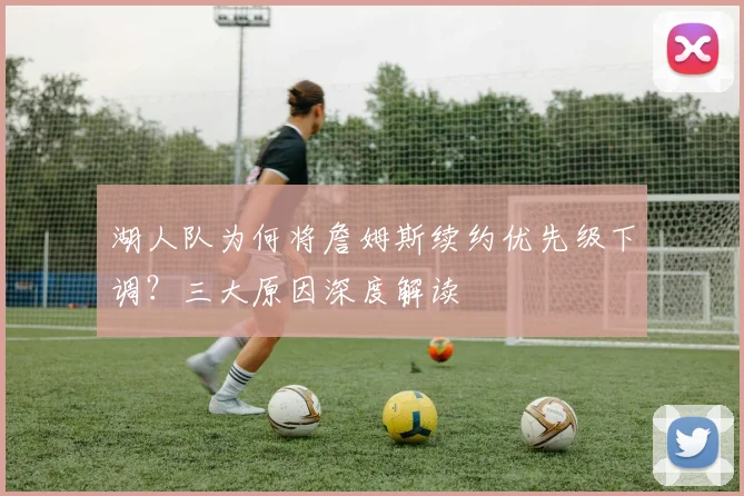 湖人队为何将詹姆斯续约优先级下调？三大原因深度解读