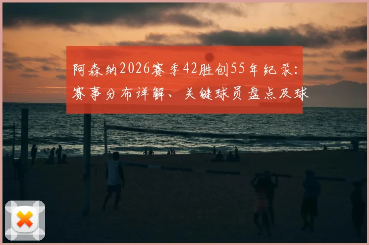 阿森纳2026赛季42胜创55年纪录：赛事分布详解、关键球员盘点及球队未来走势展望