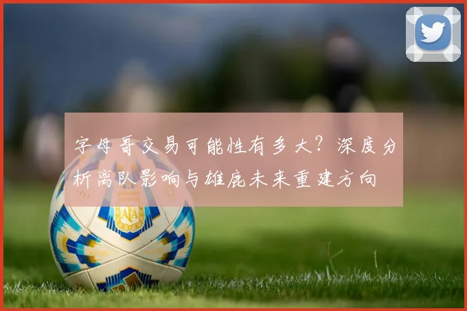 字母哥交易可能性有多大?深度分析离队影响与雄鹿未来重建方向