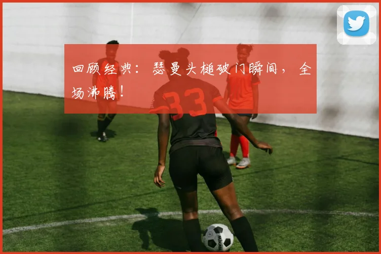 回顾经典：瑟曼头槌破门瞬间，全场沸腾！