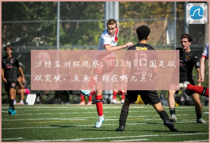 沙特亚洲杯观察：U23与U17国足双双突破，未来可期在哪几点？
