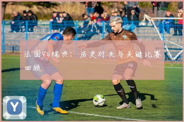 法国vs瑞典:历史对决与关键比赛回顾