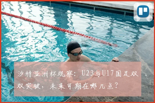 沙特亚洲杯观察:U23与U17国足双双突破,未来可期在哪几点?
