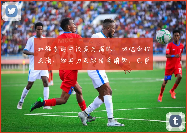 加维专访中谈莱万离队：回忆合作点滴，称其为足坛传奇前锋，巴萨阵容变化引关注