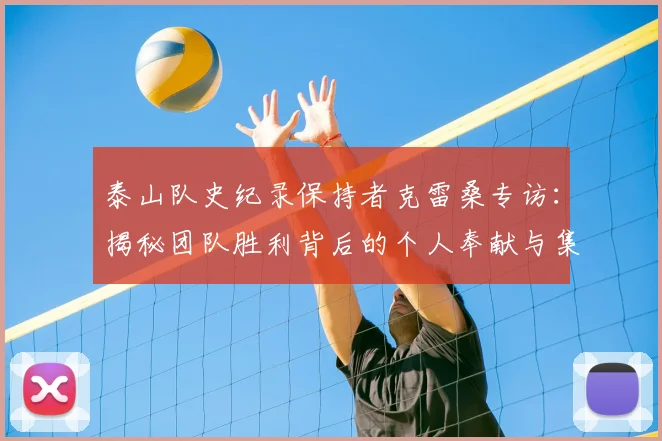 泰山队史纪录保持者克雷桑专访:揭秘团队胜利背后的个人奉献与集体协作精神
