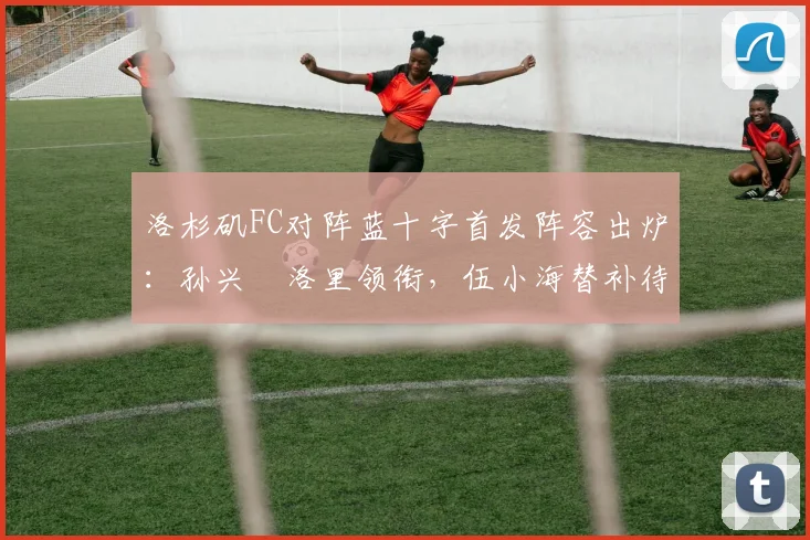 洛杉矶FC对阵蓝十字首发阵容出炉:孙兴慜洛里领衔,伍小海替补待命看点解析