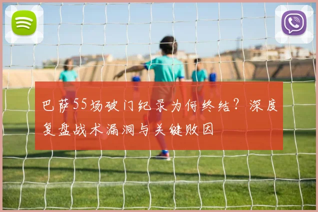 巴萨55场破门纪录为何终结？深度复盘战术漏洞与关键败因