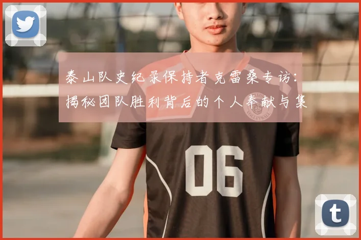 泰山队史纪录保持者克雷桑专访：揭秘团队胜利背后的个人奉献与集体协作精神
